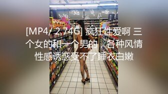 [MP4/ 2.74G] 疯狂性爱啊 三个女的和一个男的，各种风情性感诱惑受不了睡衣白嫩