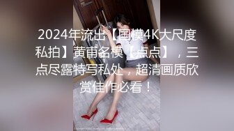 2024年流出【国模4K大尺度私拍】黄甫名模【点点】，三点尽露特写私处，超清画质欣赏佳作必看！