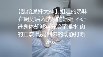 【乱伦通奸大神】姐姐的奶味 在厨房后入洗碗的姐姐 不让进身体却诚实分泌了淫水 肏的正欢 妈妈回来的动静打断施法