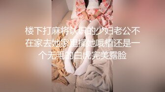 楼下打麻将认识的少妇老公不在家去她家里操她哦槽还是一个无毛的白虎完美露脸