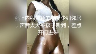 强上内射熟睡的美女少妇邻居，声音太大被孩子听到，差点开门进来