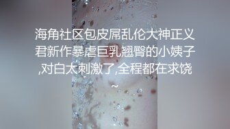 海角社区包皮屌乱伦大神正义君新作暴虐巨乳翘臀的小姨子,对白太刺激了,全程都在求饶~