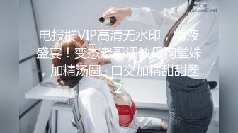 电报群VIP高清无水印，精液盛宴！变态老哥调教母狗堂妹，加精汤圆+口交加精甜甜圈2