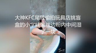 大神KFC尾随偷拍玩具店挑盲盒的小学妹蕾丝边粉内中间湿了一块