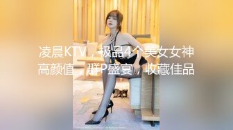 凌晨KTV，极品4个美女女神高颜值，群P盛宴，收藏佳品