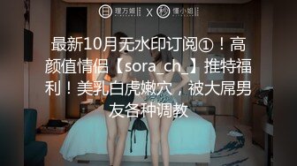 最新10月无水印订阅①！高颜值情侣【sora_ch_】推特福利！美乳白虎嫩穴，被大屌男友各种调教