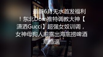 ⚫️⚫️最新6月无水首发福利！东北Dom推特调教大神【潇洒Gucci】超强女奴训调，女神母狗人前露出海底捞啤酒瓶插逼