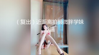 （复出）近距离拍摄微胖学妹骚逼