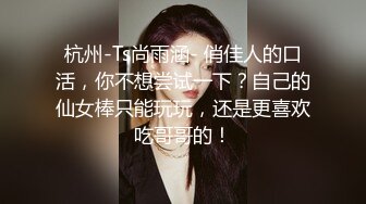 杭州-Ts尚雨涵- 俏佳人的口活，你不想尝试一下？自己的仙女棒只能玩玩，还是更喜欢吃哥哥的！