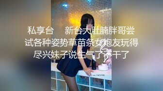 私享台 ❤ 新台大肚腩胖哥尝试各种姿势草苗条女炮友玩得尽兴妹子说生气了不干了