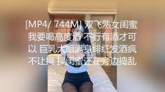 [MP4/ 744M] 双飞熟女闺蜜 我要喝高度酒 不行有酒才可以 巨乳大姐满身绯红发酒疯不让操 操闺蜜还在旁边捣乱