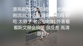 漂亮眼镜少妇日常吃鸡吃精啪啪流出 什么味道啊 好吃吗 好吃 太假了 老公你射啦 外表看着斯文很会搞怪 很反差 高清原档