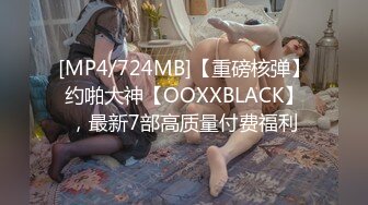 [MP4/724MB]【重磅核弹】约啪大神【OOXXBLACK】，最新7部高质量付费福利