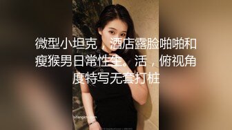 微型小坦克，酒店露脸啪啪和瘦猴男日常性生。活，俯视角度特写无套打桩