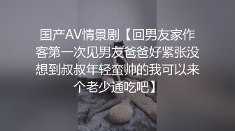 国产AV情景剧【回男友家作客第一次见男友爸爸好紧张没想到叔叔年轻蛮帅的我可以来个老少通吃吧】