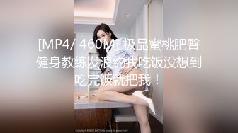 [MP4/ 460M] 极品蜜桃肥臀健身教练发浪约我吃饭没想到吃完饭就把我！