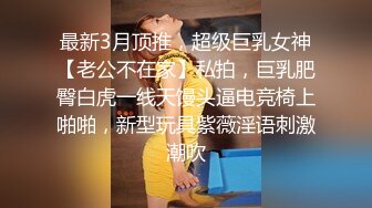 最新3月顶推，超级巨乳女神【老公不在家】私拍，巨乳肥臀白虎一线天馒头逼电竞椅上啪啪，新型玩具紫薇淫语刺激潮吹