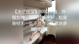 【太子探花】3000一炮，外围女神，瑜伽教练兼职，脸蛋身材无一处不高分，狂草水多物有所值