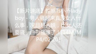 【新片速遞】性感Ts小乔ladyboy - 男人骚起来真没女人什么事，况且是人妖，比女人还要骚，自慰骚爆了！[14M/MP4/02:20]