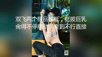 双飞两个极品妹纸，挺拔巨乳肏得不停摆动，爽到不行直接口爆