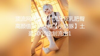 顶流网红泄密！虎牙巨乳肥臀高颜值极品女神【小海豚】土豪5000定制流出1