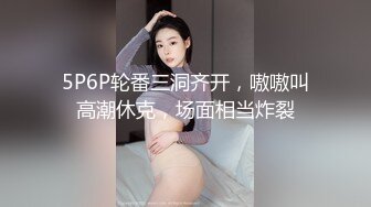 5P6P轮番三洞齐开，嗷嗷叫高潮休克，场面相当炸裂