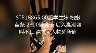 STP18865 00后学生妹 粉嫩苗条 2800随意干 后入高潮爽叫不止 清秀可人物超所值