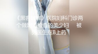 《黑客破解》医院妇科门诊两个做阴道检查的美少妇❤️被男医生抠B上药