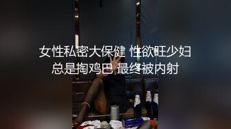 女性私密大保健 性欲旺少妇总是掏鸡巴 最终被内射