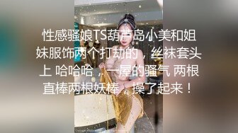 性感骚娘TS葫芦岛小美和姐妹服饰两个打劫的，丝袜套头上 哈哈哈，一屋的骚气 两根直棒两根妖棒，操了起来！