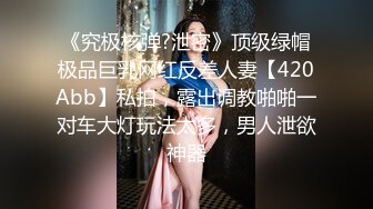 《究极核弹?泄密》顶级绿帽极品巨乳网红反差人妻【420Abb】私拍，露出调教啪啪一对车大灯玩法太多，男人泄欲神器