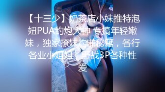 【十三少】奶茶店小妹推特泡妞PUA约炮大神 专搞年轻嫩妹，独家撩妹约啪秘籍，各行各业小姐姐，野战3P各种性爱