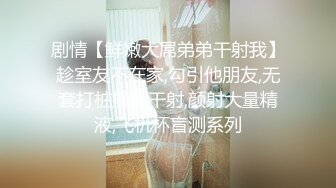 剧情【鲜嫩大屌弟弟干射我】趁室友不在家,勾引他朋友,无套打桩操我干射,颜射大量精液,飞机杯盲测系列