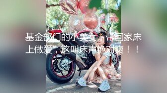 基金部门的小美女，带回家床上做爱，这叫床声绝对爽！！