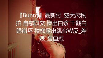 『Bunny』最新付_费大尺私拍 自慰口交 操出白浆 干翻白眼崩坏 楼梯露出跳台W反_差婊_蛋自慰