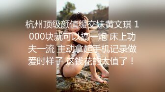 杭州顶级颜值缓交妹黄文琪 1000块就可以搞一炮 床上功夫一流 主动拿起手机记录做爱时样子 这钱花的太值了！