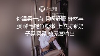 你温柔一点 啊啊舒服 身材丰腴 稀毛鲍鱼粉嫩 上位骑乘奶子晃啊晃 被无套输出