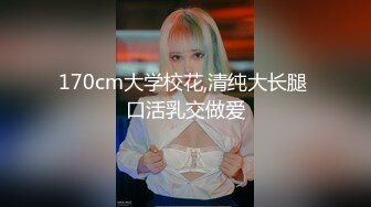 170cm大学校花,清纯大长腿 口活乳交做爱