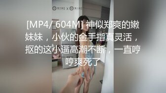 [MP4/ 604M] 神似郑爽的嫩妹妹，小伙的金手指真灵活，抠的这小逼高潮不断，一直哼哼爽死了