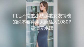 口活不错的小伙舔的女友销魂的说不要再用大屌插入1080P高清无水印