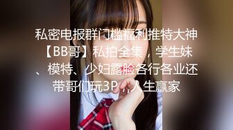 私密电报群门槛福利推特大神【BB哥】私拍全集，学生妹、模特、少妇露脸各行各业还带哥们玩3P，人生赢家