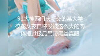 91大神西门庆新交的某大学校花女友自称没被这么大的肉棒插过极品吊带黑丝高跟