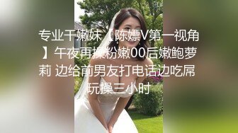 专业干嫩妹【陈嫖V第一视角】午夜再操粉嫩00后嫩鲍萝莉 边给前男友打电话边吃屌 玩操三小时