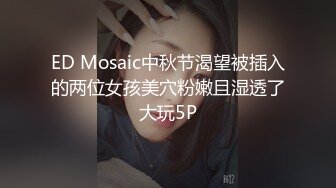 ED Mosaic中秋节渴望被插入的两位女孩美穴粉嫩且湿透了大玩5P