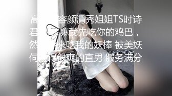 高颜值容颜清秀姐姐TS时诗君君 来嘛我先吃你的鸡巴，然后你来吃我的妖棒 被美妖伺候得很爽的直男 服务满分！