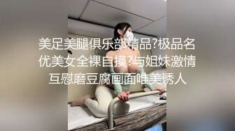 美足美腿俱乐部精品?极品名优美女全裸自摸?与姐妹激情互慰磨豆腐画面唯美诱人