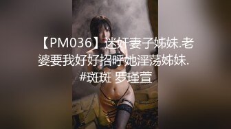 【PM036】迷奸妻子姊妹.老婆要我好好招呼她淫荡姊妹. #斑斑 罗瑾萱