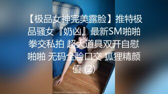 【极品女神完美露脸】推特极品骚女『奶凶』最新SM啪啪拳交私拍 超大道具双开自慰啪啪 无码全脸口交 狐狸精颜值 (2)