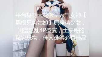 平台身材天花板，人气女神【男模只约姑娘】原榨精少女，闺蜜淫乱4P盛宴，土豪哥的私家玩物，佳人难得必看佳品