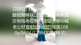 [2DF2] 175cm模特身材大长腿翘臀辣妹辽宁大东北咪咪援交有钱老板各种造型干嗲叫喊老公好爽射给我对白淫荡1080p[MP4/129MB][BT种子]